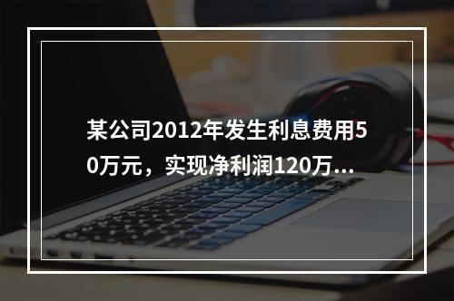 某公司2012年发生利息费用50万元，实现净利润120万元；