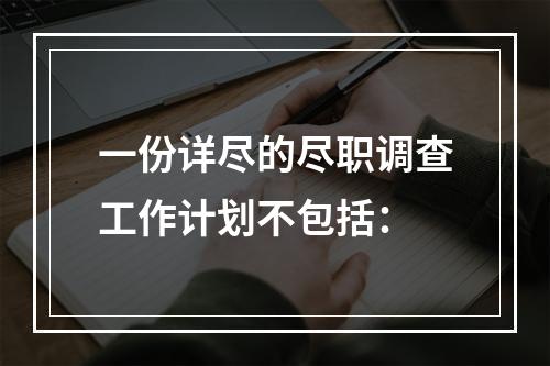 一份详尽的尽职调查工作计划不包括：