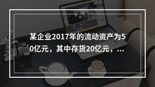 某企业2017年的流动资产为50亿元，其中存货20亿元，偿付