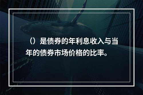 （）是债券的年利息收入与当年的债券市场价格的比率。