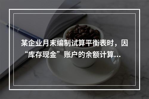 某企业月末编制试算平衡表时，因“库存现金”账户的余额计算不正