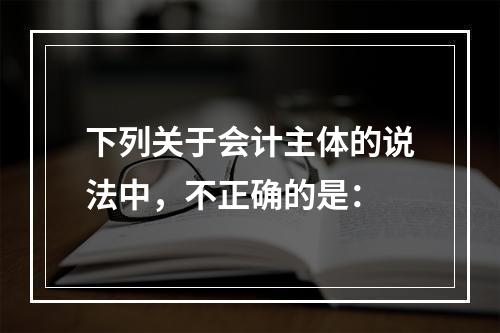 下列关于会计主体的说法中，不正确的是：