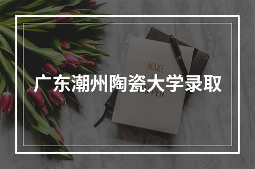 广东潮州陶瓷大学录取