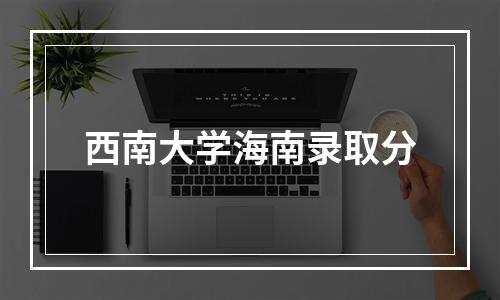 西南大学海南录取分