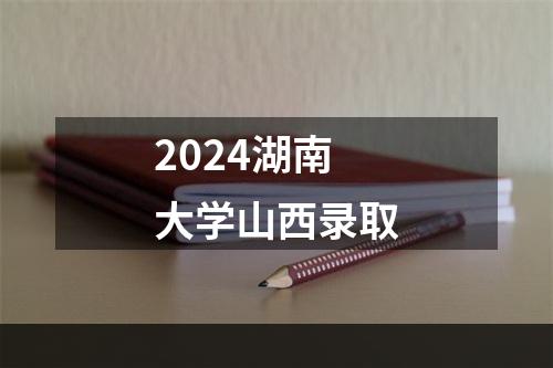 2024湖南大学山西录取