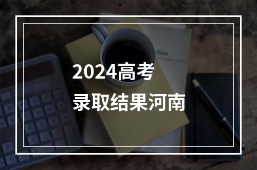 2024高考录取结果河南