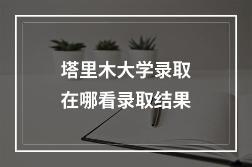 塔里木大学录取在哪看录取结果