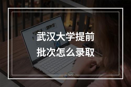 武汉大学提前批次怎么录取