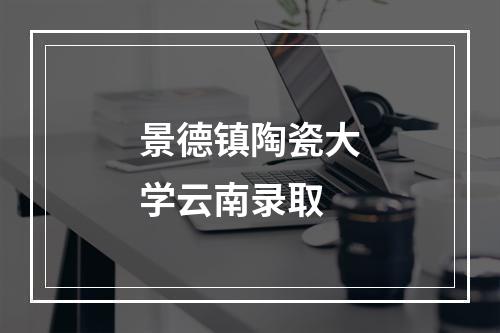 景德镇陶瓷大学云南录取