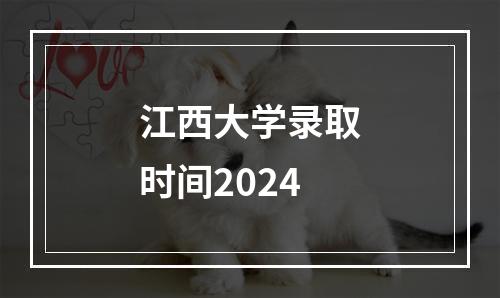 江西大学录取时间2024