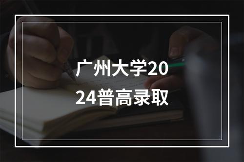 广州大学2024普高录取