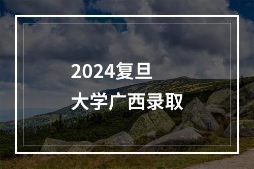 2024复旦大学广西录取