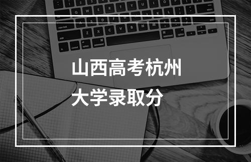 山西高考杭州大学录取分