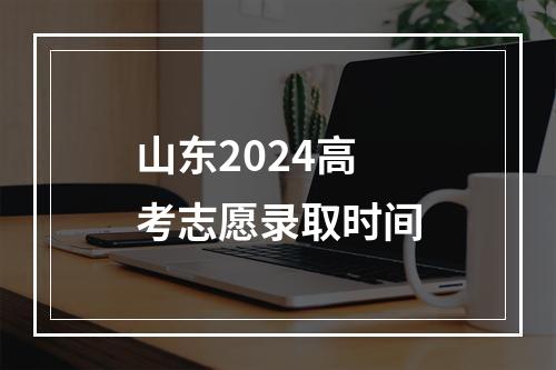 山东2024高考志愿录取时间