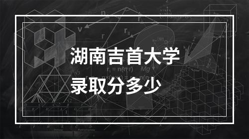 湖南吉首大学录取分多少