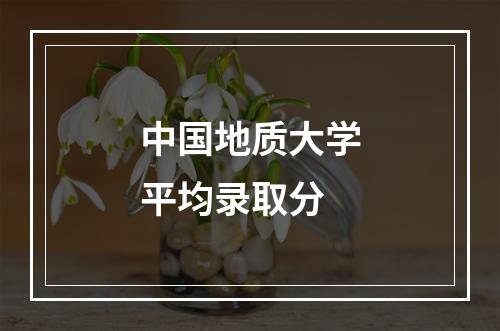 中国地质大学平均录取分