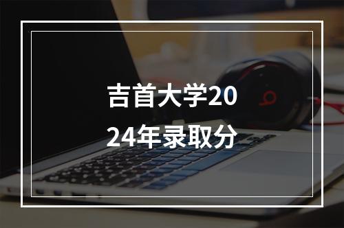 吉首大学2024年录取分