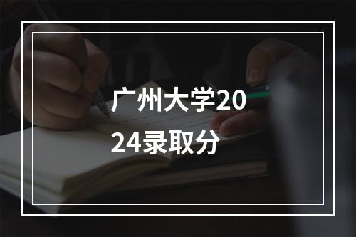 广州大学2024录取分