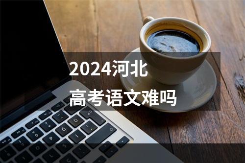 2024河北高考语文难吗