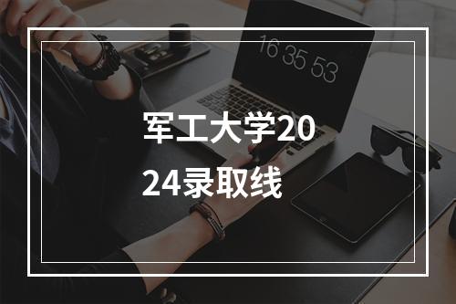 军工大学2024录取线