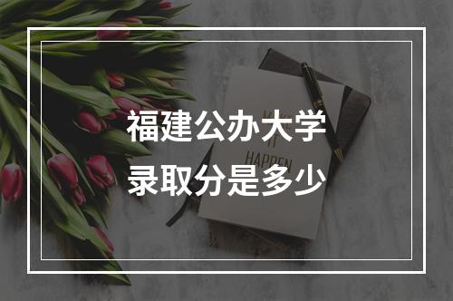 福建公办大学录取分是多少