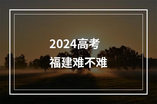 2024高考福建难不难