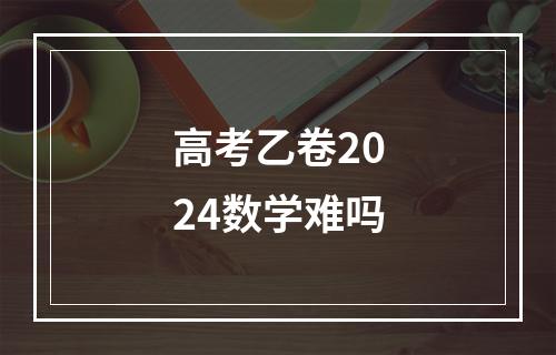 高考乙卷2024数学难吗