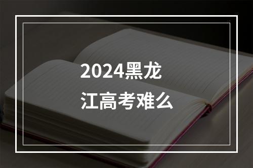 2024黑龙江高考难么