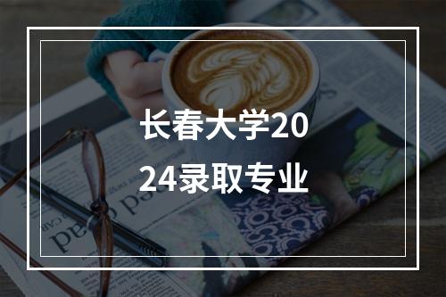 长春大学2024录取专业