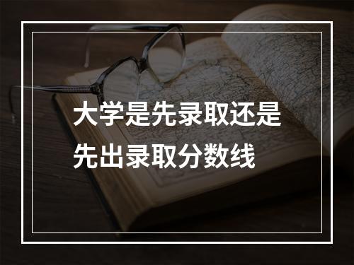 大学是先录取还是先出录取分数线