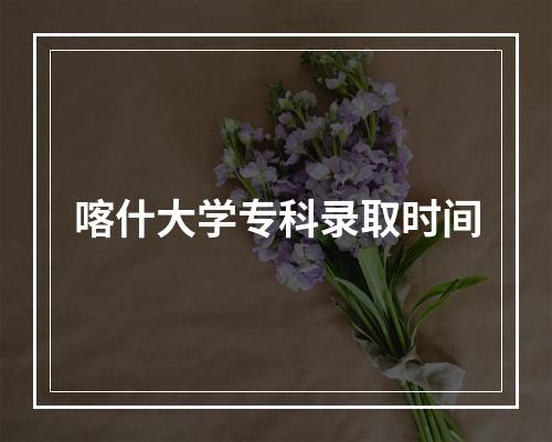 喀什大学专科录取时间