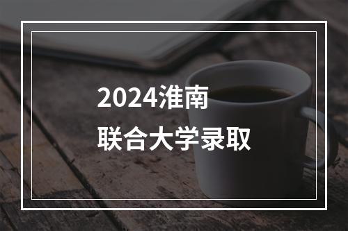 2024淮南联合大学录取