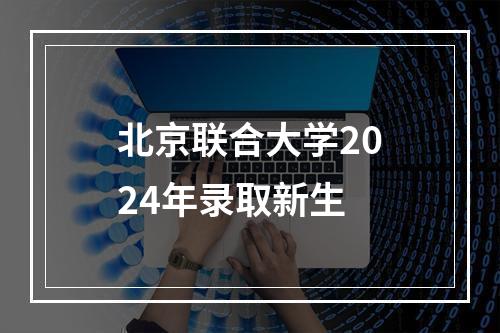 北京联合大学2024年录取新生