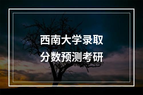 西南大学录取分数预测考研