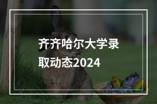 齐齐哈尔大学录取动态2024