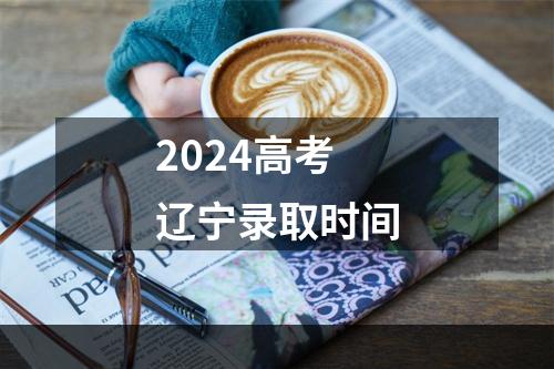 2024高考辽宁录取时间