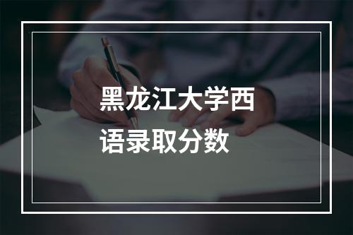 黑龙江大学西语录取分数