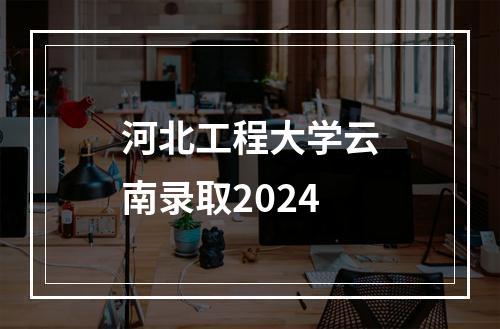 河北工程大学云南录取2024