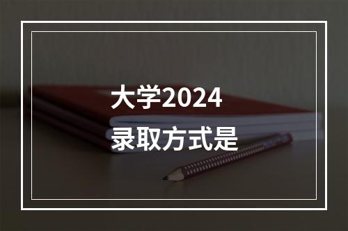 大学2024录取方式是