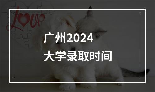 广州2024大学录取时间