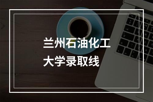 兰州石油化工大学录取线