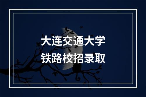 大连交通大学铁路校招录取