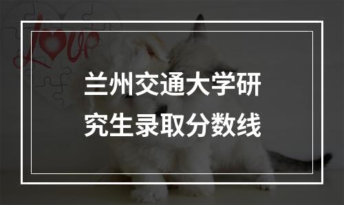 兰州交通大学研究生录取分数线