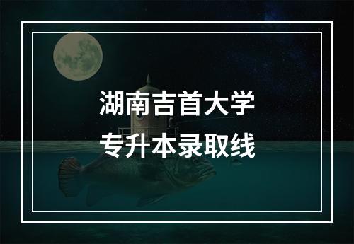 湖南吉首大学专升本录取线