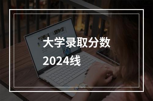 大学录取分数2024线