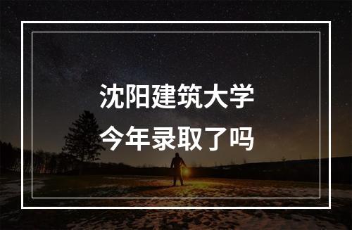 沈阳建筑大学今年录取了吗