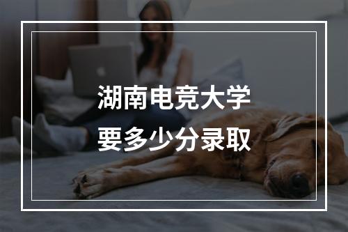 湖南电竞大学要多少分录取