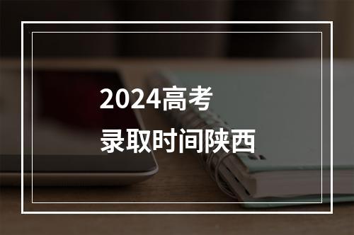 2024高考录取时间陕西