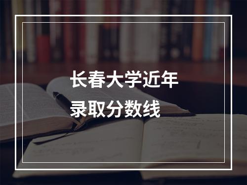 长春大学近年录取分数线