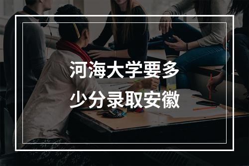 河海大学要多少分录取安徽